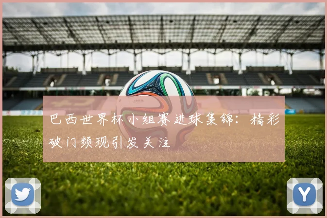 巴西世界杯小组赛进球集锦：精彩破门频现引发关注