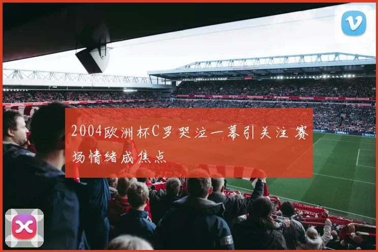 2004欧洲杯C罗哭泣一幕引关注 赛场情绪成焦点