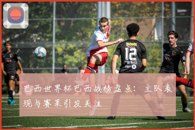 巴西世界杯巴西战绩盘点:主队表现与赛果引发关注