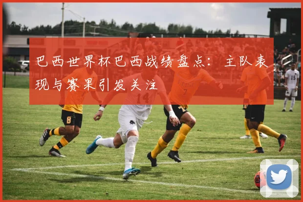 巴西世界杯巴西战绩盘点：主队表现与赛果引发关注