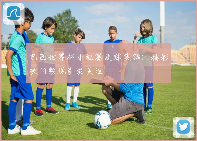 巴西世界杯小组赛进球集锦：精彩破门频现引发关注